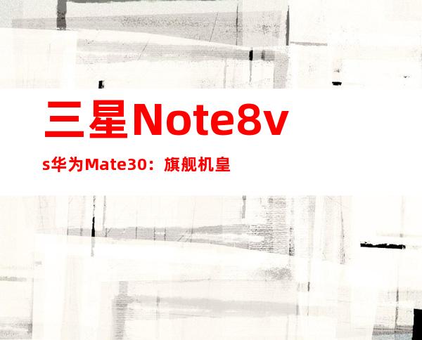 三星Note8 vs 华为Mate30：旗舰机皇巅峰对决
